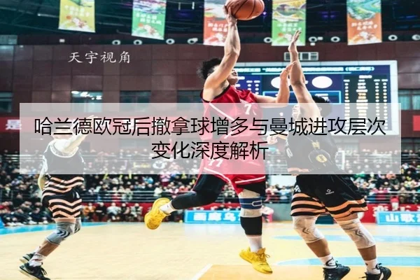 哈兰德欧冠后撤拿球增多与曼城进攻层次变化深度解析